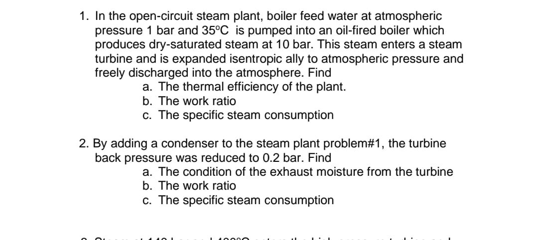 1. In the open-circuit steam plant, boiler feed water at atmospheric
pressure 1 bar and 35°C is pumped into an oil-fired boiler which
produces dry-saturated steam at 10 bar. This steam enters a steam
turbine and is expanded isentropic ally to atmospheric pressure and
freely discharged into the atmosphere. Find
a. The thermal efficiency of the plant.
b. The work ratio
c. The specific steam consumption
2. By adding a condenser to the steam plant problem#1, the turbine
back pressure was reduced to 0.2 bar. Find
a. The condition of the exhaust moisture from the turbine
b. The work ratio
c. The specific steam consumption
200