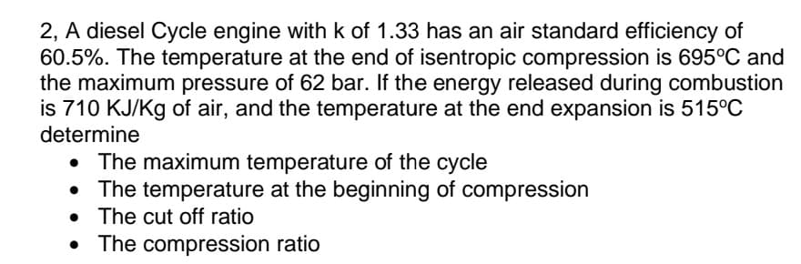 2, A diesel Cycle engine with k of 1.33 has an air standard efficiency of
60.5%. The temperature at the end of isentropic compression is 695°C and
the maximum pressure of 62 bar. If the energy released during combustion
is 710 KJ/Kg of air, and the temperature at the end expansion is 515°C
determine
• The maximum temperature of the cycle
The temperature at the beginning of compression
• The cut off ratio
The compression ratio
