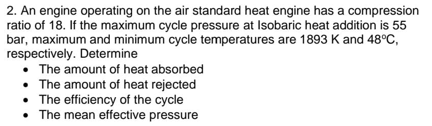 2. An engine operating on the air standard heat engine has a compression
ratio of 18. If the maximum cycle pressure at Isobaric heat addition is 55
bar, maximum and minimum cycle temperatures are 1893 K and 48°C,
respectively. Determine
The amount of heat absorbed
• The amount of heat rejected
The efficiency of the cycle
The mean effective pressure
