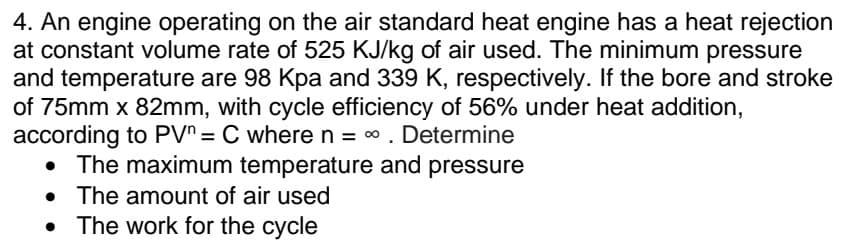 4. An engine operating on the air standard heat engine has a heat rejection
at constant volume rate of 525 KJ/kg of air used. The minimum pressure
and temperature are 98 Kpa and 339 K, respectively. If the bore and stroke
of 75mm x 82mm, with cycle efficiency of 56% under heat addition,
according to PV^= C wheren = 0. Determine
The maximum temperature and pressure
• The amount of air used
• The work for the cycle
%3D
