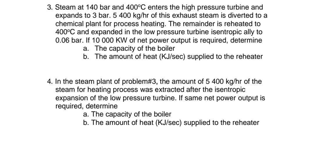3. Steam at 140 bar and 400°C enters the high pressure turbine and
expands to 3 bar. 5 400 kg/hr of this exhaust steam is diverted to a
chemical plant for process heating. The remainder is reheated to
400°C and expanded in the low pressure turbine isentropic ally to
0.06 bar. If 10 000 KW of net power output is required, determine
a. The capacity of the boiler
b. The amount of heat (KJ/sec) supplied to the reheater
4. In the steam plant of problem#3, the amount of 5 400 kg/hr of the
steam for heating process was extracted after the isentropic
expansion of the low pressure turbine. If same net power output is
required, determine
a. The capacity of the boiler
b. The amount of heat (KJ/sec) supplied to the reheater