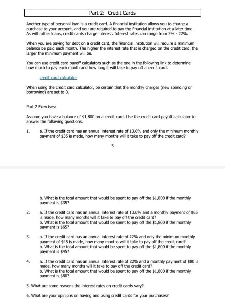 Part 2: Credit Cards
Another type of personal loan is a credit card. A financial institution allows you to charge a
purchase to your account, and you are required to pay the financial institution at a later time.
As with other loans, credit cards charge interest. Interest rates can range from 3% - 22%.
When you are paying for debt on a credit card, the financial institution will require a minimum
balance be paid each month. The higher the interest rate that is charged on the credit card, the
larger the minimum payment will be.
You can use credit card payoff calculators such as the one in the following link to determine
how much to pay each month and how long it will take to pay off a credit card.
credit card calculator
When using the credit card calculator, be certain that the monthly charges (new spending or
borrowing) are set to 0.
Part 2 Exercises:
Assume you have
answer the following questions.
balance of $1,800 on a credit card. Use the credit card payoff calculator to
a. If the credit card has an annual interest rate of 13.6% and only the minimum monthly
payment of $35 is made, how many months will it take to pay off the credit card?
1.
3
b. What is the total amount that would be spent to pay off the $1,800 if the monthly
payment is $35?
2.
a. If the credit card has an annual interest rate of 13.6% and a monthly payment of $65
is made, how many months will it take to pay off the credit card?
b. What is the total amount that would be spent to pay off the $1,800 if the monthly
payment is $65?
3.
a. If the credit card has an annual interest rate of 22% and only the minimum monthly
payment of $45 is made, how many months will it take to pay off the credit card?
b. What is the total amount that would be spent to pay off the $1,800 if the monthly
payment is $45?
4.
a. If the credit card has an annual interest rate of 22% and a monthly payment of $80 is
made, how many months will it take to pay off the credit card?
b. What is the total amount that would be spent to pay off the $1,800 if the monthly
payment is $80?
5. What are some reasons the interest rates on credit cards vary?
6. What are your opinions on having and using credit cards for your purchases?
