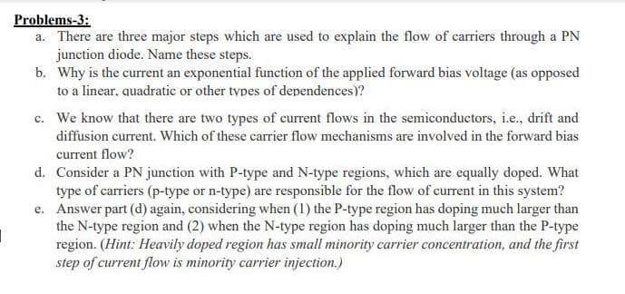 Problems-3:
a. There are three major steps which are used to explain the flow of carriers through a PN
junction diode. Name these steps.
b. Why is the current an exponential function of the applied forward bias voltage (as opposed
to a linear, quadratic or other types of dependences)?
c. We know that there are two types of current flows in the semiconductors, i.e., drift and
diffusion current. Which of these carrier flow mechanisms are involved in the forward bias
current flow?
d. Consider a PN junction with P-type and N-type regions, which are equally doped. What
type of carriers (p-type or n-type) are responsible for the flow of current in this system?
e. Answer part (d) again, considering when (1) the P-type region has doping much larger than
the N-type region and (2) when the N-type region has doping much larger than the P-type
region. (Hint: Heavily doped region has small minority carrier concentration, and the first
step of current flow is minority carrier injection.)
