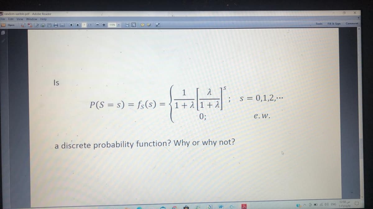 random varible pdf - Adobe Reader
File Edit View Window Help
Tools
Fill & Sign
Comment
O Open
Is
1
s = 0,1,2,-….
P(S = s) = fs(s) = {1+ 1 [1 +
0;
е. w.
a discrete probability function? Wh
why not?
1258 D
4 ENG
W-
