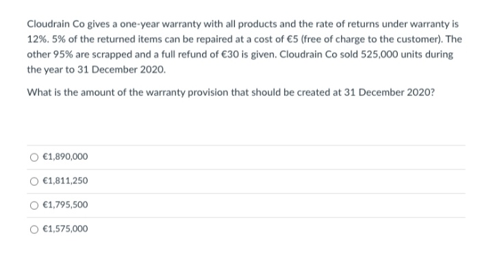 Cloudrain Co gives a one-year warranty with all products and the rate of returns under warranty is
12%. 5% of the returned items can be repaired at a cost of €5 (free of charge to the customer). The
other 95% are scrapped and a full refund of €30 is given. Cloudrain Co sold 525,000 units during
the year to 31 December 2020.
What is the amount of the warranty provision that should be created at 31 December 2020?
€1,890,000
€1,811,250
€1,795,500
€1,575,000
