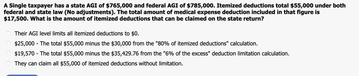 A Single taxpayer has a state AGI of $765,000 and federal AGI of $785,000. Itemized deductions total $55,000 under both
federal and state law (No adjustments). The total amount of medical expense deduction included in that figure is
$17,500. What is the amount of itemized deductions that can be claimed on the state return?
Their AGI level limits all itemized deductions to $0.
$25,000 - The total $55,000 minus the $30,000 from the "80% of itemized deductions" calculation.
$19,570 - The total $55,000 minus the $35,429.76 from the "6% of the excess" deduction limitation calculation.
They can claim all $55,000 of itemized deductions without limitation.

