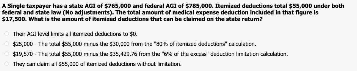 A Single taxpayer has a state AGI of $765,000 and federal AGI of $785,000. Itemized deductions total $55,000 under both
federal and state law (No adjustments). The total amount of medical expense deduction included in that figure is
$17,500. What is the amount of itemized deductions that can be claimed on the state return?
Their AGI level limits all itemized deductions to $0.
$25,000 - The total $55,000 minus the $30,000 from the "80% of itemized deductions" calculation.
O $19,570 - The total $55,000 minus the $35,429.76 from the "6% of the excess" deduction limitation calculation.
They can claim all $55,000 of itemized deductions without limitation.
