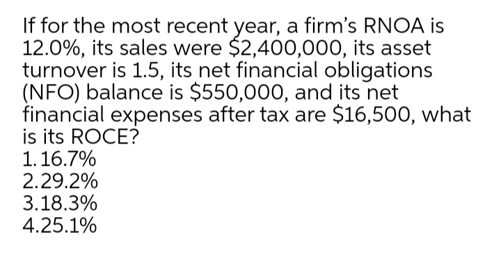 If for the most recent year, a firm's RNOA is
12.0%, its sales were $2,400,000, its asset
turnover is 1.5, its net financial obligations
(NFO) balance is $550,000, and its net
financial expenses after tax are $16,500, what
is its ROCE?
1.16.7%
2.29.2%
3.18.3%
4.25.1%
