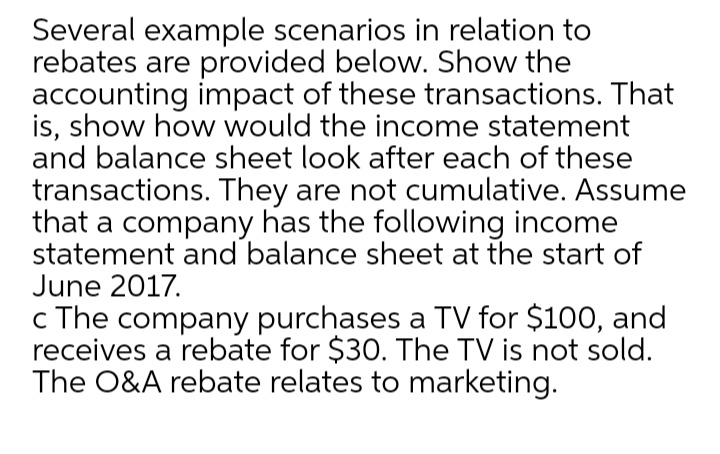 Several example scenarios in relation to
rebates are provided below. Show the
accounting impact of these transactions. That
is, show how would the income statement
and balance sheet look after each of these
transactions. They are not cumulative. Assume
that a company has the following income
statement and balance sheet at the start of
June 2017.
c The company purchases a TV for $100, and
receives a rebate for $30. The TV is not sold.
The O&A rebate relates to marketing.
