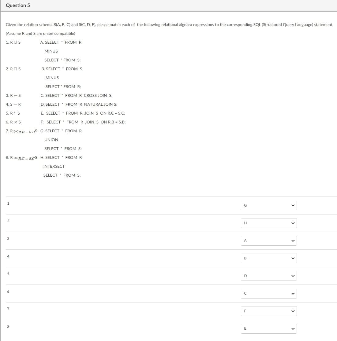 Question 5
Given the relation schema R(A, B, C) and S(C, D, E). please match each of the following relational algebra expressions to the corresponding SQL (Structured Query Language) statement.
(Assume R and S are union compatible)
1. RUS
A. SELECT FROM R
MINUS
SELECT * FROM S:
B. SELECT FROM S
2. ROS
SELECT
FROM R:
3. R-S
C. SELECT FROM R CROSS JOIN S;
4.S R
D. SELECT * FROM R NATURAL JOIN S;
5. R* S
E. SELECT
6. RX S
F. SELECT
7. RRB S.BS G. SELECT FROM R
1
2
SELECT FROM S:
8. RRC S.CS H. SELECT FROM R
INTERSECT
4
5
6
MINUS
7
8
UNION
FROM R JOIN S ON R.C=S.C;
FROM R JOIN S ON R.B = S.B;
SELECT FROM S:
G
H
A
B
D
с
F
E