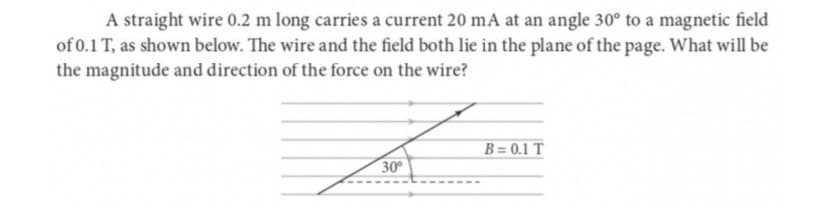 A straight wire 0.2 m long carries a current 20 mA at an angle 30° to a magnetic field
of 0.1 T, as shown below. The wire and the field both lie in the plane of the page. What will be
the magnitude and direction of the force on the wire?
30°
B=0.1 T