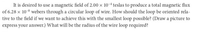 It is desired to use a magnetic field of 2.00 x 10-4 teslas to produce a total magnetic flux
of 6.28 x 10-8 webers through a circular loop of wire. How should the loop be oriented rela-
tive to the field if we want to achieve this with the smallest loop possible? (Draw a picture to
express your answer.) What will be the radius of the wire loop required?