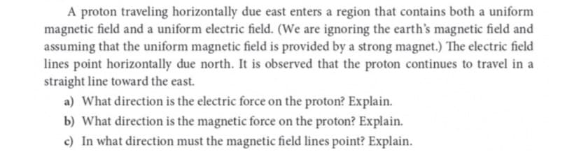 A proton traveling horizontally due east enters a region that contains both a uniform
magnetic field and a uniform electric field. (We are ignoring the earth's magnetic field and
assuming that the uniform magnetic field is provided by a strong magnet.) The electric field
lines point horizontally due north. It is observed that the proton continues to travel in a
straight line toward the east.
a) What direction is the electric force on the proton? Explain.
b) What direction is the magnetic force on the proton? Explain.
c) In what direction must the magnetic field lines point? Explain.