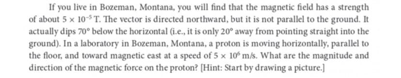 If you live in Bozeman, Montana, you will find that the magnetic field has a strength
of about 5 x 10-5 T. The vector is directed northward, but it is not parallel to the ground. It
actually dips 70° below the horizontal (i.e., it is only 20° away from pointing straight into the
ground). In a laboratory in Bozeman, Montana, a proton is moving horizontally, parallel to
the floor, and toward magnetic east at a speed of 5 x 106 m/s. What are the magnitude and
direction of the magnetic force on the proton? [Hint: Start by drawing a picture.]