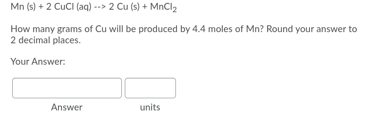 Mn (s) + 2 CUCI (aq) --> 2 Cu (s) + MnCl2
How many grams of Cu will be produced by 4.4 moles of Mn? Round your answer to
2 decimal places.
Your Answer:
Answer
units
