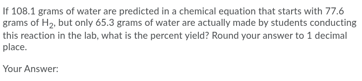 If 108.1 grams of water are predicted in a chemical equation that starts with 77.6
grams of H2, but only 65.3 grams of water are actually made by students conducting
this reaction in the lab, what is the percent yield? Round your answer to 1 decimal
place.
Your Answer:
