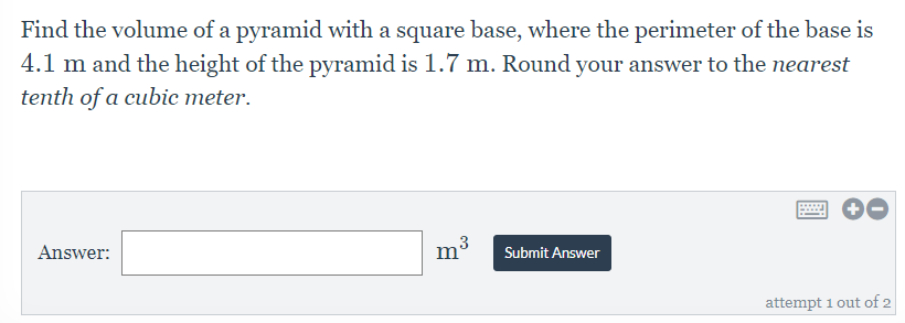 Find the volume of a pyramid with a square base, where the perimeter of the base is
4.1 m and the height of the pyramid is 1.7 m. Round your answer to the nearest
tenth of a cubic meter.
Answer:
Submit Answer
attempt 1 out of 2
