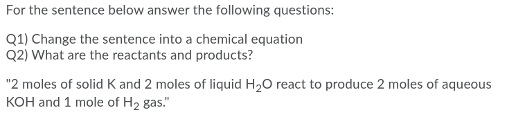 For the sentence below answer the following questions:
Q1) Change the sentence into a chemical equation
Q2) What are the reactants and products?
"2 moles of solid K and 2 moles of liquid H20 react to produce 2 moles of aqueous
KOH and 1 mole of H2 gas."
