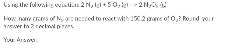 Using the following equation: 2 N2 (g) + 5 O2 (8) --> 2 N205 (g)
How many grams of N2 are needed to react with 150.2 grams of O2? Round your
answer to 2 decimal places.
Your Answer:
