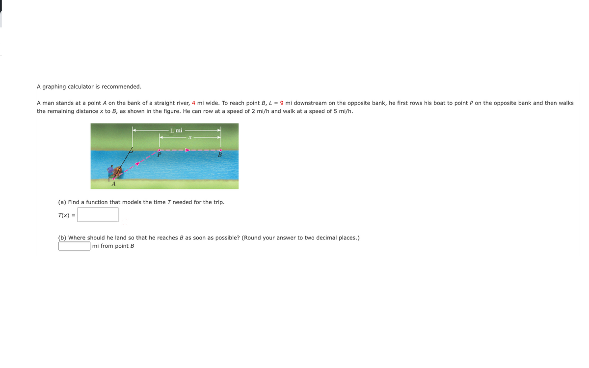 A graphing calculator is recommended.
A man stands at a point A on the bank of a straight river, 4 mi wide. To reach point B, L = 9 mi downstream on the opposite bank, he first rows his boat to point P on the opposite bank and then walks
the remaining distance x to B, as shown in the figure. He can row at a speed of 2 mi/h and walk at a speed of 5 mi/h.
L mi
=
323
B
(a) Find a function that models the time T needed for the trip.
T(x):
(b) Where should he land so that he reaches B as soon as possible? (Round your answer to two decimal places.)
mi from point B