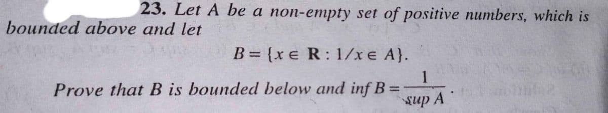 23. Let A be a non-empty set of positive numbers, which is
bounded above and let
B= {xe R: 1/x e A}.
1
Prove that B is bounded below and inf B =
Sup A

