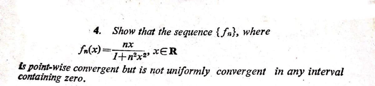 4. Show that the sequence {fn}, where
nx
=(x)"f
1+n°x
xER
is point-wise convergent but is not uniformly convergent in any interval
containing zero.
