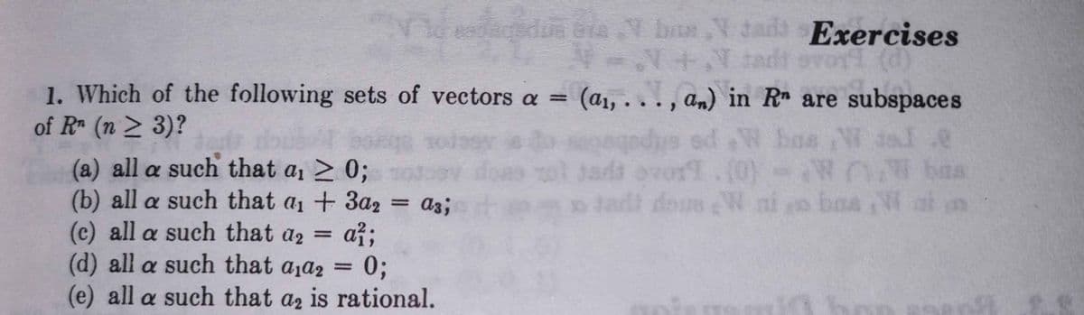 dedua bia
Y brus V dadt Exercises
1. Which of the following sets of vectors a = (a1, .
of R (n > 3)?
doub
(a) all a such that a1 > 0;
(b) all a such that a1 + 3a2
(c) all a such that a2
agedys sd W ba
jads avor.(0)
.., am) in R are subspaces
os W 3sl e
(0)-W W ba
a3;
až;
(d) all a such that aja2 =
%3D
0;
(e) all a such that az is rational.
