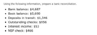 Using the folowing information, prepare a bank reconciliation.
• Bank balance: $4,687
• Book balance: $5,690
• Deposits in transit: $1,546
• Outstanding checks: $956
• Interest income: $53
• NSF check: $466
