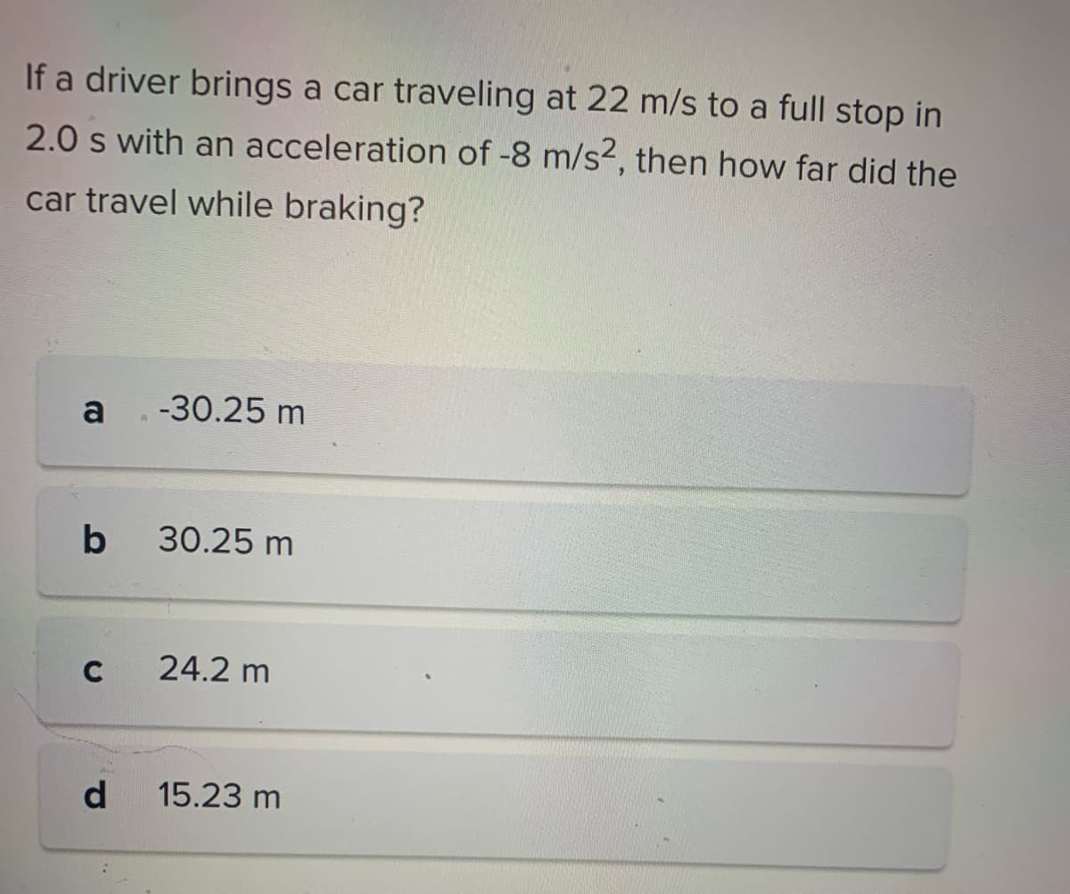 If a driver brings a car traveling at 22 m/s to a full stop in
2.0 s with an acceleration of -8 m/s2, then how far did the
car travel while braking?
a . -30.25 m
b
C
d
30.25 m
24.2 m
15.23 m