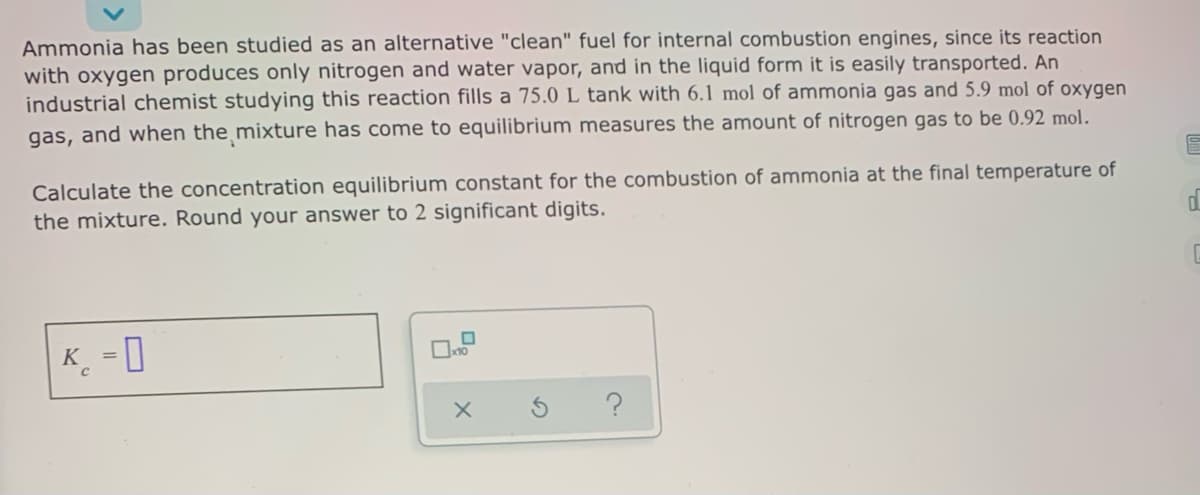 Ammonia has been studied as an alternative "clean" fuel for internal combustion engines, since its reaction
with oxygen produces only nitrogen and water vapor, and in the liquid form it is easily transported. An
industrial chemist studying this reaction fills a 75.0L tank with 6.1 mol of ammonia gas and 5.9 mol of oxygen
gas, and when the mixture has come to equilibrium measures the amount of nitrogen gas to be 0.92 mol.
Calculate the concentration equilibrium constant for the combustion of ammonia at the final temperature of
the mixture. Round your answer to 2 significant digits.
K_ -0
