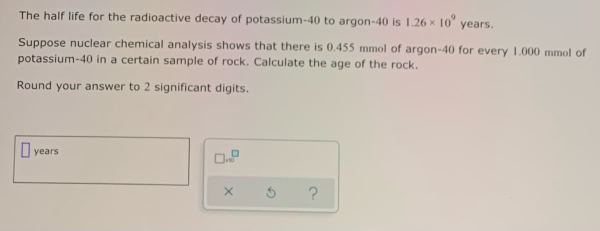 The half life for the radioactive decay of potassium-40 to argon-40 is 1.26 x 10
years.
Suppose nuclear chemical analysis shows that there is 0.455 mmol of argon-40 for every 1.000 mmol of
potassium-40 in a certain sample of rock. Calculate the age of the rock.
Round your answer to 2 significant digits.
I years
?
