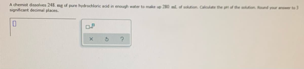 A chemist dissolves 248. mg of pure hydrochloric acid in enough water to make up 280. mlL of solution. Calculate the pH of the solution. Round your answer to 3
significant decimal places.
