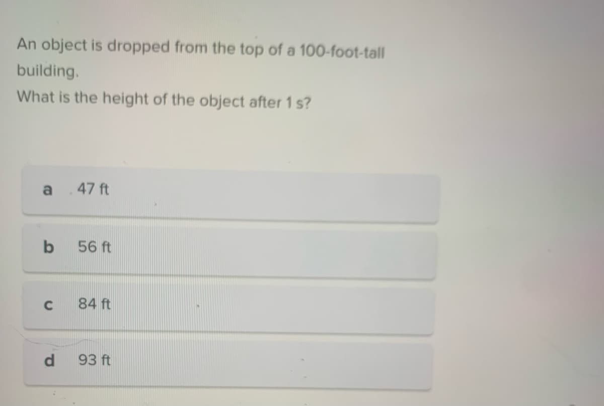 An object is dropped from the top of a 100-foot-tall
building.
What is the height of the object after 1 s?
a
b
C
d
.47 ft
56 ft
84 ft
93 ft