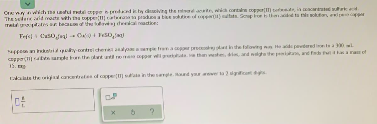 One way in which the useful metal copper is produced is by dissolving the mineral azurite, which contains copper(II) carbonate, in concentrated sulfuric acid.
The sulfuric acid reacts with the copper(II) carbonate to produce a blue solution of copper(II) sulfate. Scrap iron is then added to this solution, and pure copper
metal precipitates out because of the following chemical reaction:
Fe(s) + CUSO (aq)
Cu(s) + FESO,(aq)
Suppose an industrial quality-control chemist analyzes a sample from a copper processing plant in the following way. He adds powdered iron to a 300. mL
copper(II) sulfate sample from the plant until no more copper will precipitate. He then washes, dries, and weighs the precipitate, and finds that it has a mass of
75. mg.
Calculate the original concentration of copper(II) sulfate in the sample. Round your answer to 2 significant digits.
