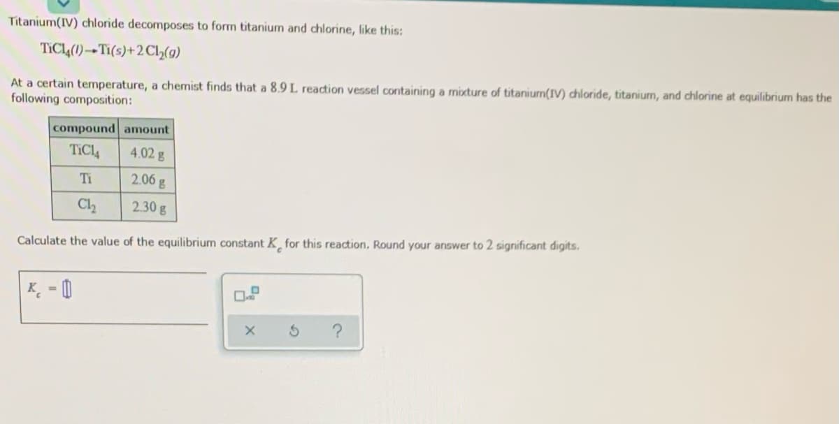 Titanium(IV) chloride decomposes to form titanium and chlorine, like this:
TIC4(1)→Ti(s)+2C2(g)
At a certain temperature, a chemist finds that a 8.9 L reaction vessel containing a mixture of titanium(IV) chloride, titanium, and chlorine at equilibrium has the
following composition:
compound amount
TICl4
4.02 g
Ti
2.06 g
C2
2.30g
Calculate the value of the equilibrium constant K for this reaction, Round your answer to 2 significant digits.
K¸ = 0
