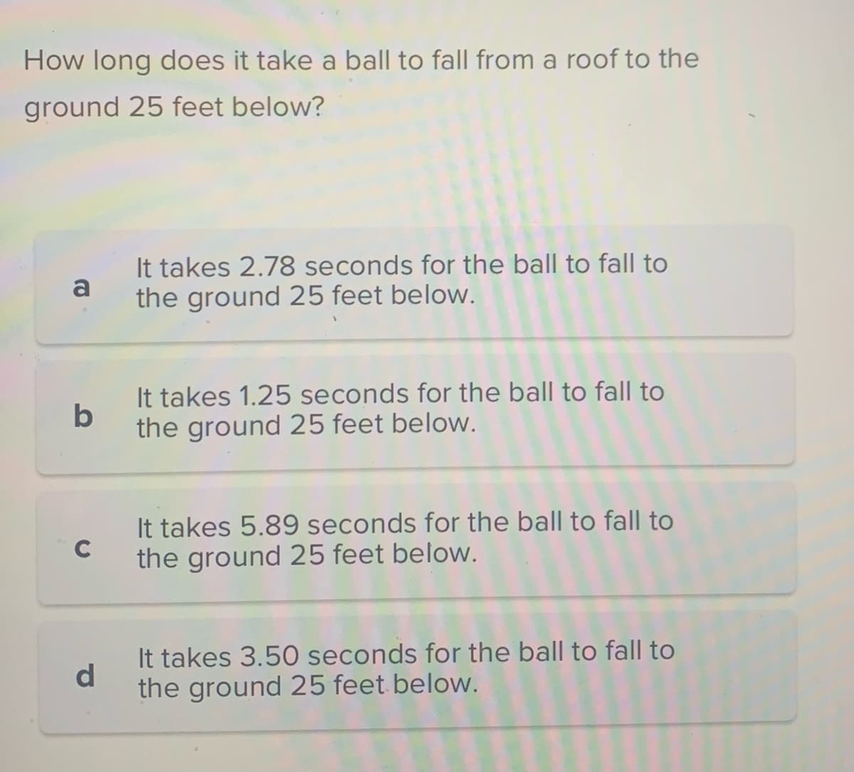 How long does it take a ball to fall from a roof to the
ground 25 feet below?
a
b
C
d
It takes 2.78 seconds for the ball to fall to
the ground 25 feet below.
It takes 1.25 seconds for the ball to fall to
the ground 25 feet below.
It takes 5.89 seconds for the ball to fall to
the ground 25 feet below.
It takes 3.50 seconds for the ball to fall to
the ground 25 feet below.