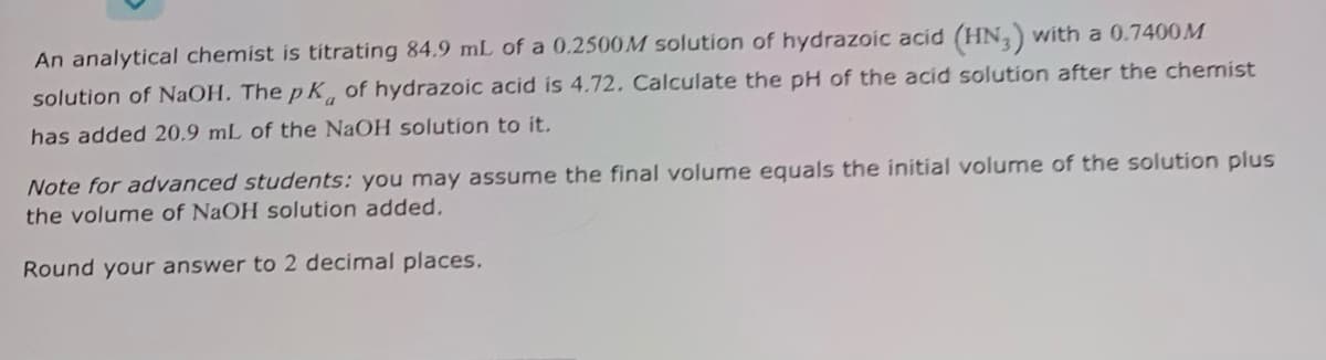 An analytical chemist is titrating 84.9 mL of a 0.2500M solution of hydrazoic acid (HN,) with a 0.7400M
solution of NaOH. The p K, of hydrazoic acid is 4.72. Calculate the pH of the acid solution after the chemist
has added 20.9 mL of the NaOH solution to it.
Note for advanced students: you may assume the final volume equals the initial volume of the solution plus
the volume of NaOH solution added,
Round your answer to 2 decimal places.
