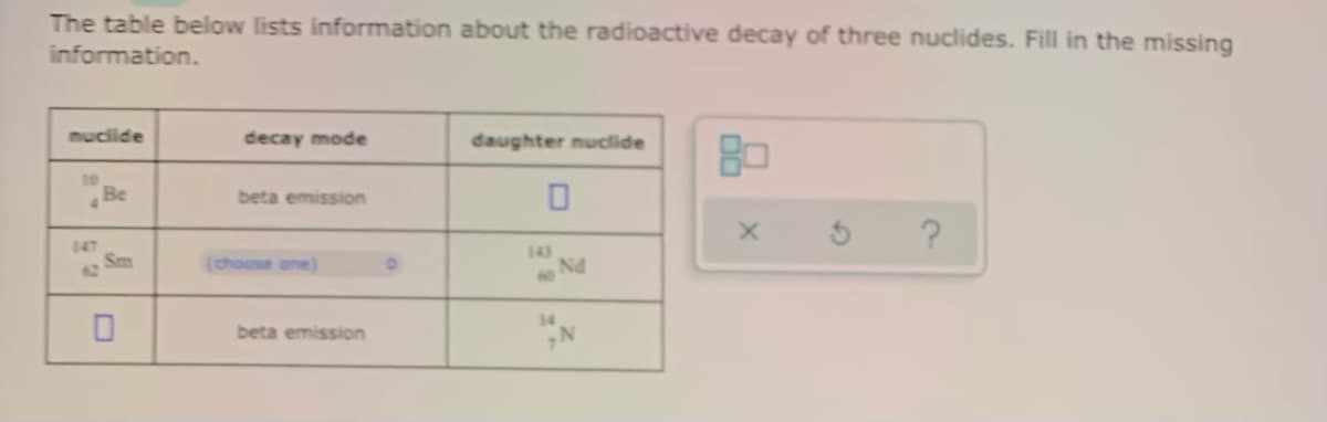 The table below lists information about the radioactive decay of three nuclides. Fill in the missing
information.
muclide
decay mode
daughter nuclide
Be
beta emission
147
Sm
62
143
Nd
(choose one)
NO
beta emission
