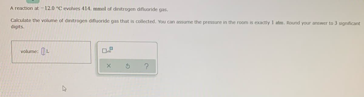 A reaction at -12.0 °C evolves 414. mmol of dinitrogen difluoride gas.
Calculate the volume of dinitrogen difluoride gas that is collected. You can assume the pressure in the room is exactly 1 atm. Round your answer to 3 significant
digits.
volume: L
X
4