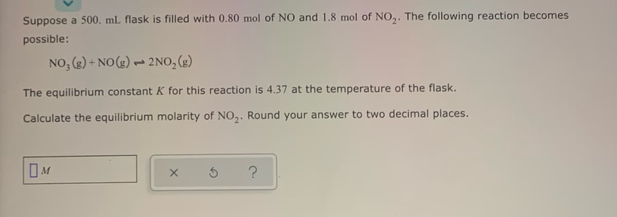 Suppose a 500. mL flask is filled with 0.80 mol of NO and 1.8 mol of NO,. The following reaction becomes
possible:
NO, (g) + NO(g) → 2NO, (g)
The equilibrium constant K for this reaction is 4.37 at the temperature of the flask.
Calculate the equilibrium molarity of N0,. Round your answer to two decimal places.
?
