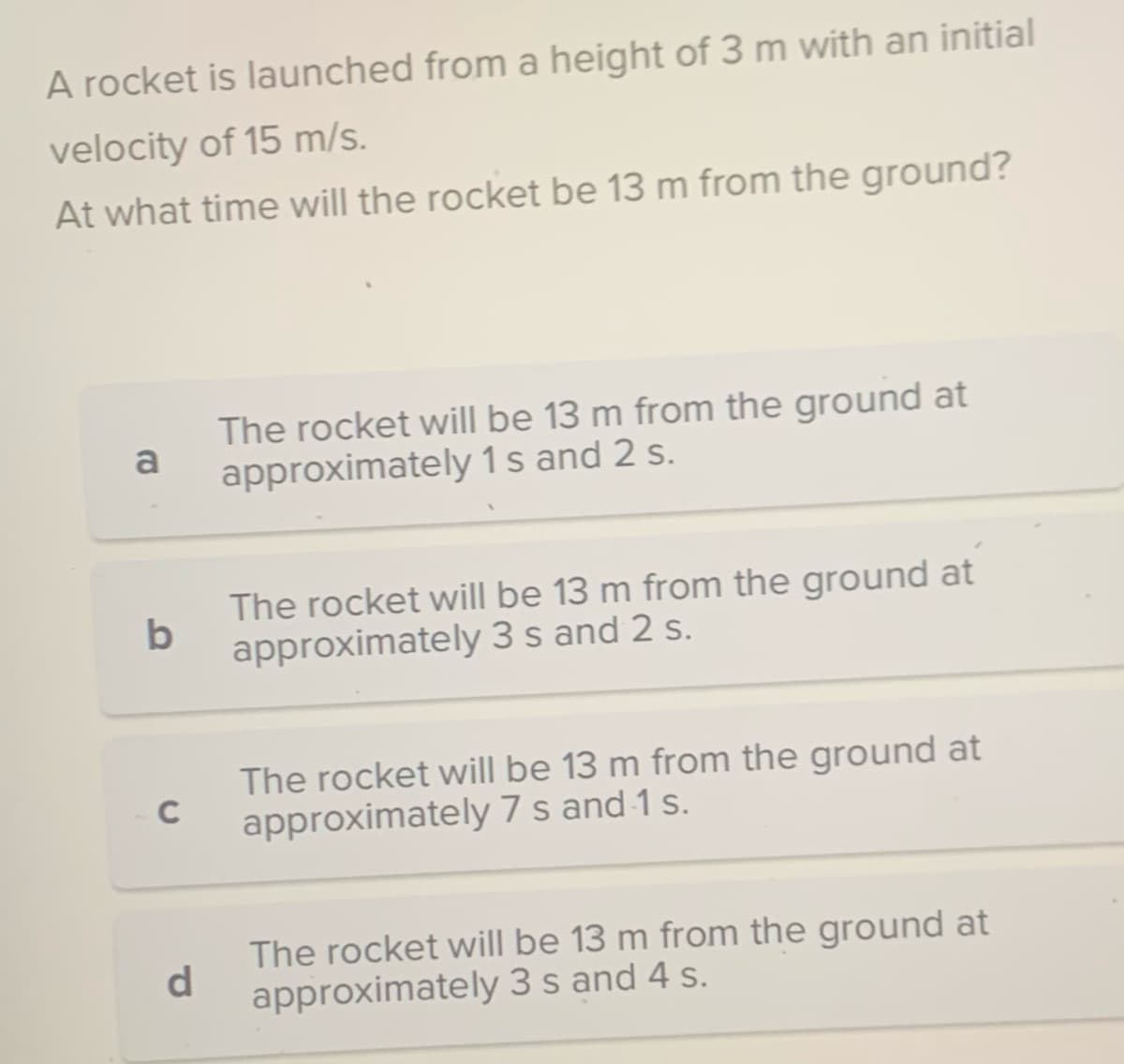 A rocket is launched from a height of 3 m with an initial
velocity of 15 m/s.
At what time will the rocket be 13 m from the ground?
a
b
C
d
The rocket will be 13 m from the ground at
approximately 1 s and 2 s.
The rocket will be 13 m from the ground at
approximately 3 s and 2 s.
The rocket will be 13 m from the ground at
approximately 7 s and 1 s.
The rocket will be 13 m from the ground at
approximately 3 s and 4 s.