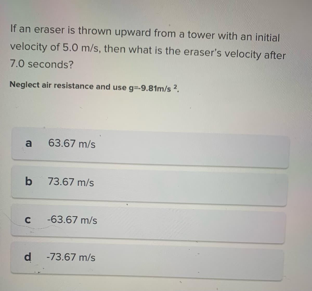 If an eraser is thrown upward from a tower with an initial
velocity of 5.0 m/s, then what is the eraser's velocity after
7.0 seconds?
Neglect air resistance and use g=-9.81m/s ².
a
b
C
d
63.67 m/s
73.67 m/s
-63.67 m/s
-73.67 m/s