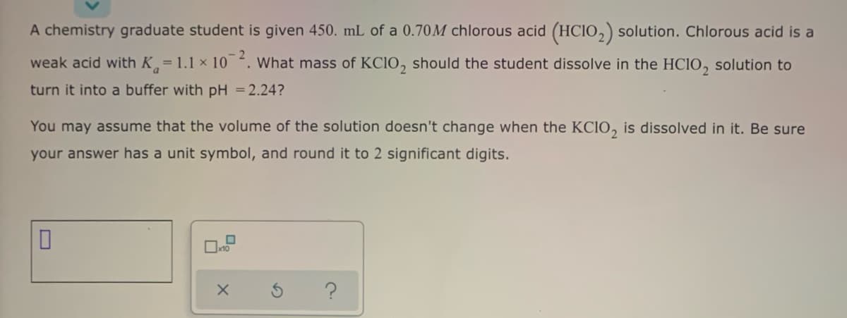 A chemistry graduate student is given 450. mL of a 0.70M chlorous acid (HCIO,) solution. Chlorous acid is a
weak acid with K= 1.1 x 10. What mass of KC1O, should the student dissolve in the HCIO, solution to
turn it into a buffer with pH = 2.24?
You may assume that the volume of the solution doesn't change when the KCIO, is dissolved in it. Be sure
your answer has a unit symbol, and round it to 2 significant digits.

