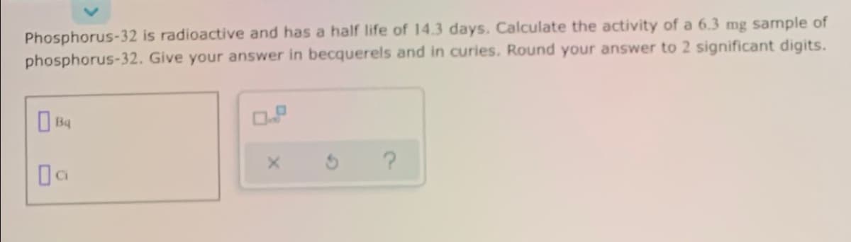 Phosphorus-32 is radioactive and has a half life of 14.3 days. Calculate the activity of a 6.3 mg sample of
phosphorus-32. Give your answer in becquerels and in curies. Round your answer to 2 significant digits.
Da
