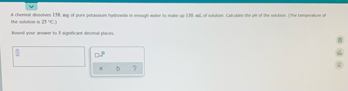A chemist dissolves 158. mg of pure potassium hydroxide in enough water to make up 130. mL of solution. Calculate the pH of the solution. (The temperature of
the solution is 25 °C.)
Round your answer to 3 significant decimal places.
db

