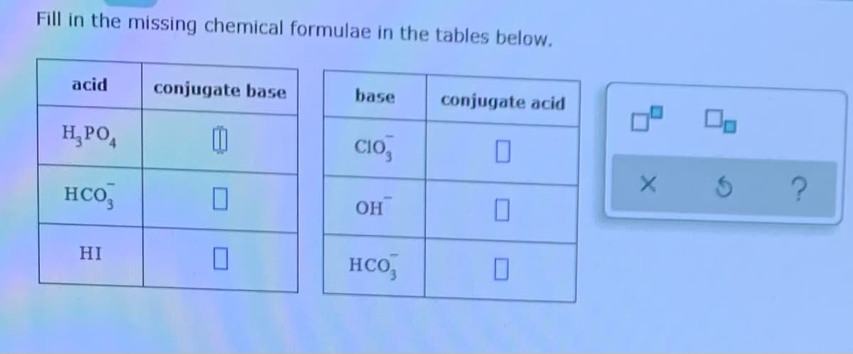 Fill in the missing chemical formulae in the tables below.
acid
conjugate base
base
conjugate acid
H, PO,
CIo,
HCO,
OH
HI
HCo,
