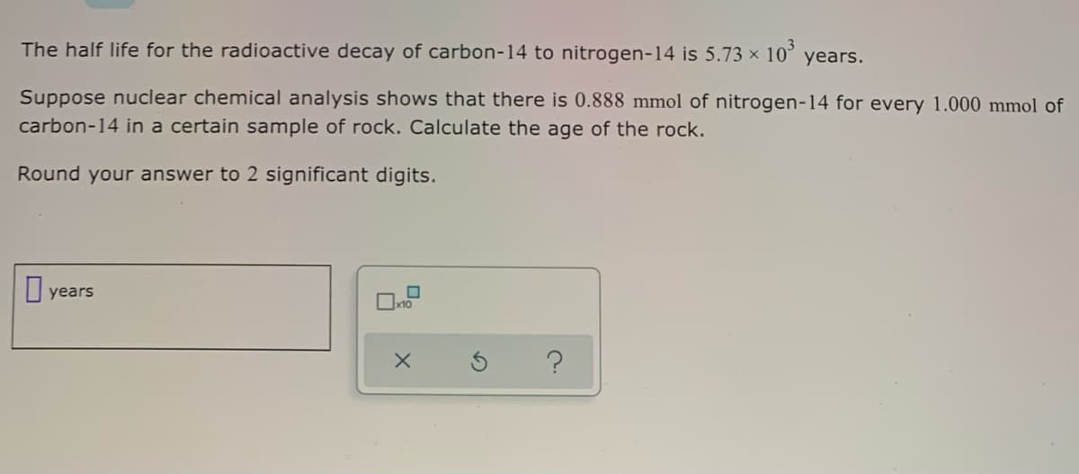 The half life for the radioactive decay of carbon-14 to nitrogen-14 is 5.73 x 10° years.
Suppose nuclear chemical analysis shows that there is 0.888 mmol of nitrogen-14 for every 1.000 mmol of
carbon-14 in a certain sample of rock. Calculate the age of the rock.
Round your answer to 2 significant digits.
years
x10
