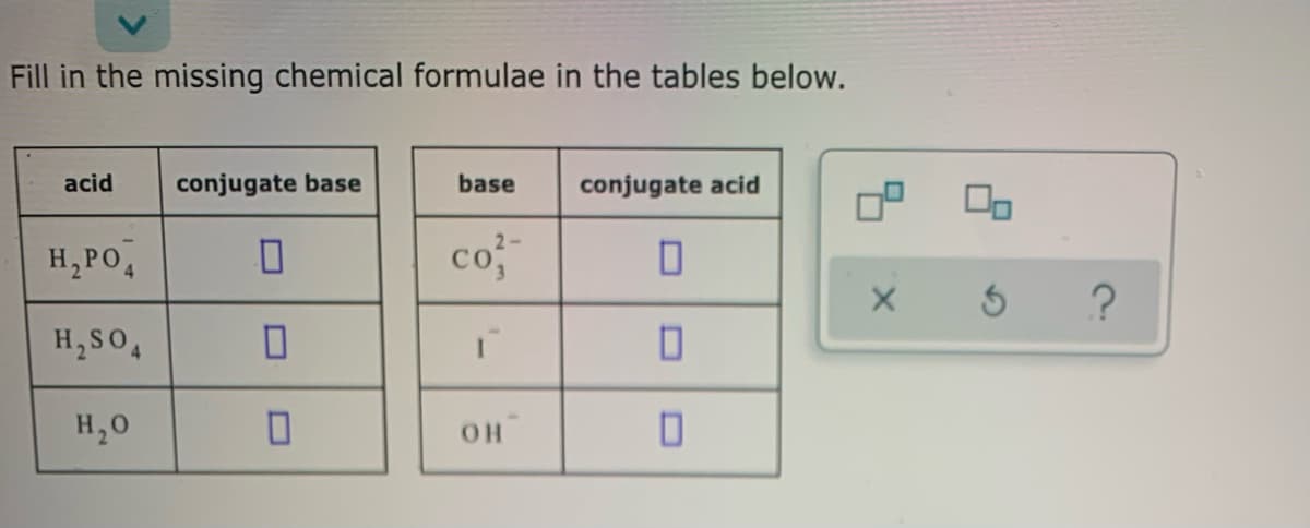 Fill in the missing chemical formulae in the tables below.
acid
conjugate base
base
conjugate acid
H,PO,
co3
H, SO,
H,0
O.
