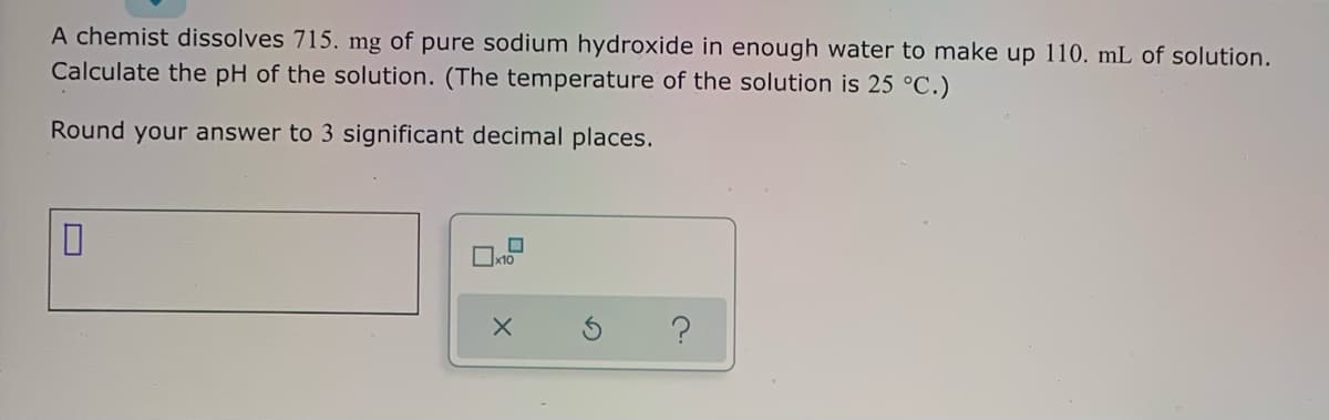 A chemist dissolves 715. mg of pure sodium hydroxide in enough water to make up 110. mL of solution.
Calculate the pH of the solution. (The temperature of the solution is 25 °C.)
Round your answer to 3 significant decimal places.
