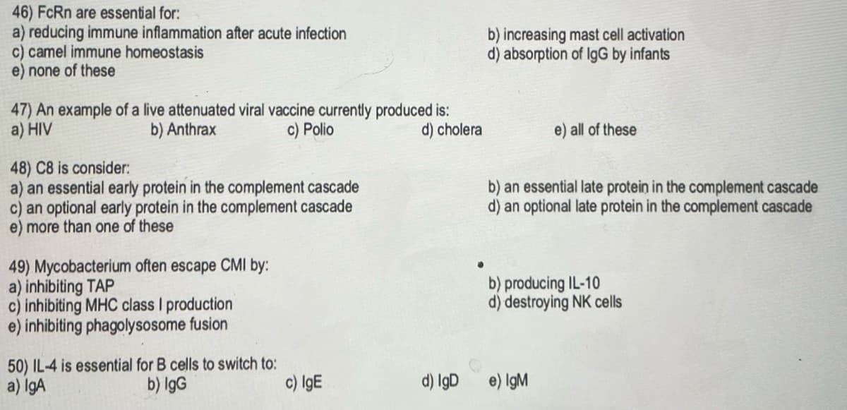 46) FcRn are essential for:
a) reducing immune inflammation after acute infection
c) camel immune homeostasis
e) none of these
47) An example of a live attenuated viral vaccine currently produced is:
a) HIV
b) Anthrax
c) Polio
d) cholera
48) C8 is consider:
a) an essential early protein in the complement cascade
an optional early protein in the complement cascade
e) more than one of these
49) Mycobacterium often escape CMI by:
a) inhibiting TAP
c) inhibiting MHC class I production
e) inhibiting phagolysosome fusion
50) IL-4 is essential for B cells to switch to:
a) IgA
b) IgG
c) IgE
d) IgD
b) increasing mast cell activation
d) absorption of IgG by infants
e) all of these
b) an essential late protein in the complement cascade
d) an optional late protein in the complement cascade
b) producing IL-10
d) destroying NK cells
e) IgM